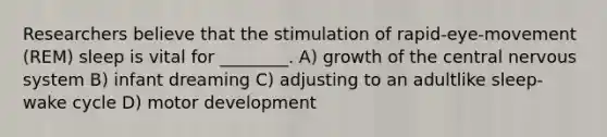 Researchers believe that the stimulation of rapid-eye-movement (REM) sleep is vital for ________. A) growth of the central nervous system B) infant dreaming C) adjusting to an adultlike sleep-wake cycle D) motor development