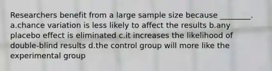 Researchers benefit from a large sample size because ________. a.chance variation is less likely to affect the results b.any placebo effect is eliminated c.it increases the likelihood of double-blind results d.the control group will more like the experimental group