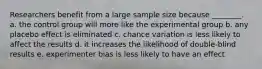 Researchers benefit from a large sample size because ________. a. the control group will more like the experimental group b. any placebo effect is eliminated c. chance variation is less likely to affect the results d. it increases the likelihood of double-blind results e. experimenter bias is less likely to have an effect