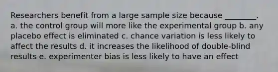 Researchers benefit from a large sample size because ________. a. the control group will more like the experimental group b. any placebo effect is eliminated c. chance variation is less likely to affect the results d. it increases the likelihood of double-blind results e. experimenter bias is less likely to have an effect