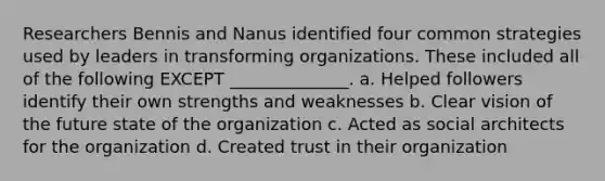 Researchers Bennis and Nanus identified four common strategies used by leaders in transforming organizations. These included all of the following EXCEPT ______________. a. Helped followers identify their own strengths and weaknesses b. Clear vision of the future state of the organization c. Acted as social architects for the organization d. Created trust in their organization