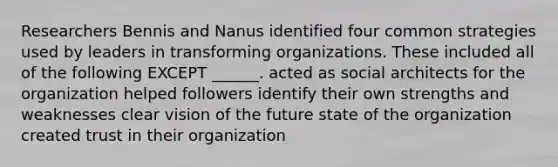 Researchers Bennis and Nanus identified four common strategies used by leaders in transforming organizations. These included all of the following EXCEPT ______. acted as social architects for the organization helped followers identify their own strengths and weaknesses clear vision of the future state of the organization created trust in their organization