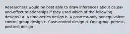 Researchers would be best able to draw inferences about cause-and-effect relationships if they used which of the following designs? a. A time-series design b. A posttest-only nonequivalent control group design c. Case-control design d. One-group pretest-posttest design