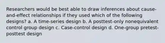 Researchers would be best able to draw inferences about cause-and-effect relationships if they used which of the following designs? a. A time-series design b. A posttest-only nonequivalent control group design c. Case-control design d. One-group pretest-posttest design