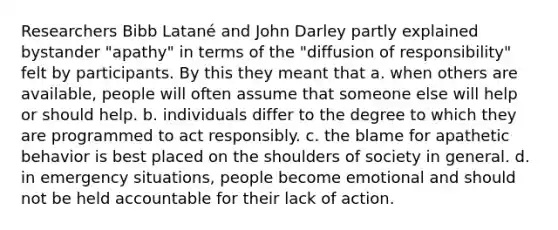 Researchers Bibb Latané and John Darley partly explained bystander "apathy" in terms of the "diffusion of responsibility" felt by participants. By this they meant that a. when others are available, people will often assume that someone else will help or should help. b. individuals differ to the degree to which they are programmed to act responsibly. c. the blame for apathetic behavior is best placed on the shoulders of society in general. d. in emergency situations, people become emotional and should not be held accountable for their lack of action.