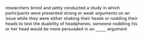 researchers brinol and petty conducted a study in which participants were presented strong or weak arguments on an issue while they were either shaking their heads or nodding their heads to test the duability of headphones. someone noddiing his or her head would be more persuaded in an _____ argument