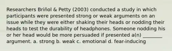 Researchers Briñol & Petty (2003) conducted a study in which participants were presented strong or weak arguments on an issue while they were either shaking their heads or nodding their heads to test the durability of headphones. Someone nodding his or her head would be more persuaded if presented a(n) ________ argument. a. strong b. weak c. emotional d. fear-inducing