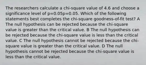 The researchers calculate a chi-square value of 4.6 and choose a significance level of p=0.05p=0.05. Which of the following statements best completes the chi-square goodness-of-fit test? A The null hypothesis can be rejected because the chi-square value is greater than the critical value. B The null hypothesis can be rejected because the chi-square value is less than the critical value. C The null hypothesis cannot be rejected because the chi-square value is greater than the critical value. D The null hypothesis cannot be rejected because the chi-square value is less than the critical value.