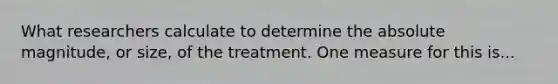 What researchers calculate to determine the <a href='https://www.questionai.com/knowledge/kIbTBT7v7U-absolute-magnitude' class='anchor-knowledge'>absolute magnitude</a>, or size, of the treatment. One measure for this is...
