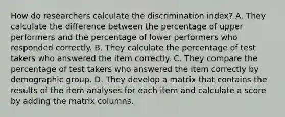 How do researchers calculate the discrimination index? A. They calculate the difference between the percentage of upper performers and the percentage of lower performers who responded correctly. B. They calculate the percentage of test takers who answered the item correctly. C. They compare the percentage of test takers who answered the item correctly by demographic group. D. They develop a matrix that contains the results of the item analyses for each item and calculate a score by adding the matrix columns.