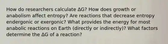 How do researchers calculate ΔG? How does growth or anabolism affect entropy? Are reactions that decrease entropy endergonic or exergonic? What provides the energy for most anabolic reactions on Earth (directly or indirectly)? What factors determine the ΔG of a reaction?