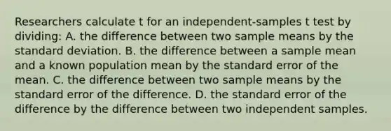 Researchers calculate t for an independent-samples t test by dividing: A. the difference between two sample means by the standard deviation. B. the difference between a sample mean and a known population mean by the standard error of the mean. C. the difference between two sample means by the standard error of the difference. D. the standard error of the difference by the difference between two independent samples.