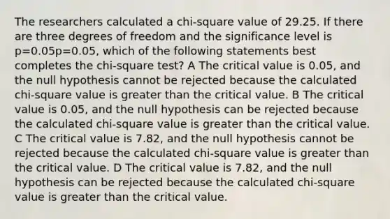 The researchers calculated a chi-square value of 29.25. If there are three degrees of freedom and the significance level is p=0.05p=0.05, which of the following statements best completes the chi-square test? A The critical value is 0.05, and the null hypothesis cannot be rejected because the calculated chi-square value is greater than the critical value. B The critical value is 0.05, and the null hypothesis can be rejected because the calculated chi-square value is greater than the critical value. C The critical value is 7.82, and the null hypothesis cannot be rejected because the calculated chi-square value is greater than the critical value. D The critical value is 7.82, and the null hypothesis can be rejected because the calculated chi-square value is greater than the critical value.