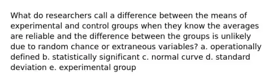 What do researchers call a difference between the means of experimental and control groups when they know the averages are reliable and the difference between the groups is unlikely due to random chance or extraneous variables? a. operationally defined b. statistically significant c. normal curve d. standard deviation e. experimental group