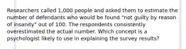 Researchers called 1,000 people and asked them to estimate the number of defendants who would be found "not guilty by reason of insanity" out of 100. The respondents consistently overestimated the actual number. Which concept is a psychologist likely to use in explaining the survey results?