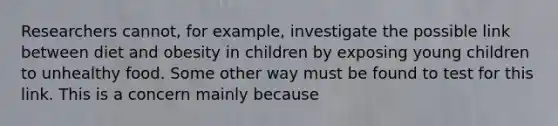 Researchers cannot, for example, investigate the possible link between diet and obesity in children by exposing young children to unhealthy food. Some other way must be found to test for this link. This is a concern mainly because