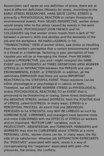 Researchers cant agree on one definition of stress, there are at least 8 different definitions (Models) for stress. According to the EARLY STRESS RESEARCHER, HANS SELYE (1976), STRESS is primarily a PHYSIOLOGICAL REACTION to certain threatening environmental events. From SELVES PERSPECTIVE, worker stress would simply refer to the stress caused by events in the work environment. PSYCHOLOGIST JOHN FRENCH and his COLLEAGUES say that worker stress results from a lack of "fit" between a person's skills and abilities and the demands of the job and the workplace. RICHARD LAZARUS, in his "TRANSACTIONAL" VIEW of worker stress, saw stress as resulting from the worker's perception that a certain environmental event is a threat or a challenge, factoring in your perception of how capable you will be at managing the threat. From RICHARD Lazarus's PERSPECTIVE, you and I might interpret the SAME EVENT very DIFFERENTLY. All THREE DEFINITIONS VIEW WORKER STRESS as an INTERACTION between the PERSON and some ENVIRONMENTAL EVENT, or STRESSOR. In addition, all the definitions EMPHASIZE that there are some IMPORTANT REACTIONS to the STRESSFUL EVENT. These reactions can be either physiological or psychological in nature, or both. Therefore, we will DEFINE WORKER STRESS as PHYSIOLOGICAL and/or PSYCHOLOGICAL REACTIONS TO an EVENT that is perceived to be threatening or taxing. Some stress distinguish the NEGATIVE STRESS, termed DISTRESS, from the POSITIVE kind of STRESS, called EUSTRESS. In many ways, STRESS is a PERCEPTUAL PROCESS. An event that one INDIVIDUAL PERCEIVES to be STRESSFUL may NOT BE LABELED as such by SOMEONE ELSE. COMPANIES and managers have become more and more CONCERNED with the EFFECTS of STRESS on workers and on important "BOTTOM-LINE" variables, such as PRODUCTIVITY, ABSENTEEISM, and TURNOVER. MANAGERS and WORKERS may also be CONCERNED about STRESS at a more PERSONAL LEVEL. Worker stress can be, in many ways, the flip side of job satisfaction. Whereas job SATISFACTION REPRESENTS the "POSITIVES" associated with work, stress is a way of conceptualizing the "negatives" associated with jobs—the pressures, the strains, the conflicts.