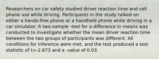 Researchers on car safety studied driver reaction time and cell phone use while driving. Participants in the study talked on either a hands-free phone or a handheld phone while driving in a car simulator. A two-sample -test for a difference in means was conducted to investigate whether the mean driver reaction time between the two groups of participants was different. All conditions for inference were met, and the test produced a test statistic of t=-2.673 and a -value of 0.03.