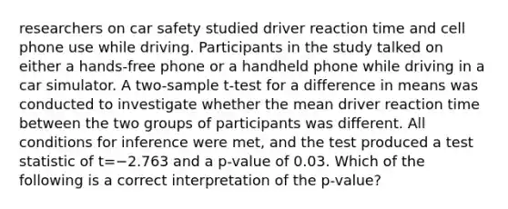 researchers on car safety studied driver reaction time and cell phone use while driving. Participants in the study talked on either a hands-free phone or a handheld phone while driving in a car simulator. A two-sample t-test for a difference in means was conducted to investigate whether the mean driver reaction time between the two groups of participants was different. All conditions for inference were met, and the test produced a test statistic of t=−2.763 and a p-value of 0.03. Which of the following is a correct interpretation of the p-value?