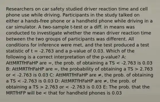 Researchers on car safety studied driver reaction time and cell phone use while driving. Participants in the study talked on either a hands-free phone or a handheld phone while driving in a car simulator. A two-sample t-test or a diff. in means was conducted to investigate whether the mean driver reaction time between the two groups of participants was different. All conditions for inference were met, and the test produced a test statistic of t = -2.763 and a p-value of 0.03. Which of the following is a correct interpretation of the p-value? A: AttMRTfHFaHP are =, the prob. of obtaining a TS 2.763 or 2.763 or < -2.763 is 0.03 E: The prob. that the MRTfHFP will be < that for handheld phones is 0.03