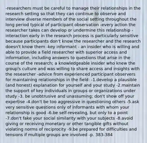 -researchers must be careful to manage their relationships in the research setting so that they can continue to observe and interview diverse members of the social setting throughout the long period typical of participant observation -every action the researcher takes can develop or undermine this relationship -interaction early in the research process is particularly sensitive because participants don't know the researcher and the research doesn't know them -key informant - an insider who is willing and able to provide a field researcher with superior access and information, including answers to questions that arise in the course of the research; a knowledgeable insider who knew the group's culture and was willing to share access and insights with the researcher -advice from experienced participant observers for maintaining relationships in the field: -1.develop a plausible (and honest) explanation for yourself and your study -2.maintain the support of key individuals in groups or organizations under study -3. be unobtrusive and unassuming; don't show off your expertise -4.don't be too aggressive in questioning others -5.ask very sensitive questions only of informants with whom your relationship is good -6.be self-revealing, but only to a point -7.don't fake your social similarity with your subjects -8.avoid giving or receiving monetary or other tangible gifts without violating norms of reciprocity -9.be prepared for difficulties and tensions if multiple groups are involved -p. 383-384