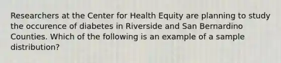 Researchers at the Center for Health Equity are planning to study the occurence of diabetes in Riverside and San Bernardino Counties. Which of the following is an example of a sample distribution?