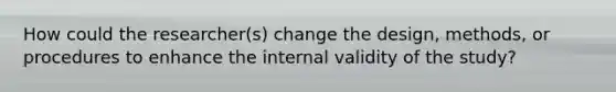 How could the researcher(s) change the design, methods, or procedures to enhance the internal validity of the study?