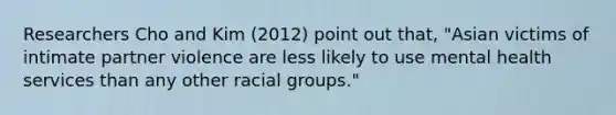 Researchers Cho and Kim (2012) point out that, "Asian victims of intimate partner violence are less likely to use mental health services than any other racial groups."