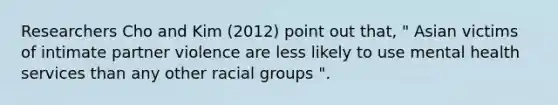 Researchers Cho and Kim (2012) point out that, " Asian victims of intimate partner violence are less likely to use mental health services than any other racial groups ".