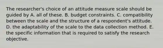 The researcher's choice of an attitude measure scale should be guided by A. all of these. B. budget constraints. C. compatibility between the scale and the structure of a respondent's attitude. D. the adaptability of the scale to the data collection method. E. the specific information that is required to satisfy the research objective.