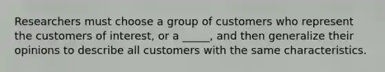 Researchers must choose a group of customers who represent the customers of interest, or a _____, and then generalize their opinions to describe all customers with the same characteristics.