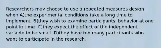 Researchers may choose to use a repeated measures design when A)the experimental conditions take a long time to implement. B)they wish to examine participants' behavior at one point in time .C)they expect the effect of the independent variable to be small .D)they have too many participants who want to participate in the research.