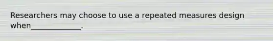 Researchers may choose to use a repeated measures design when_____________.