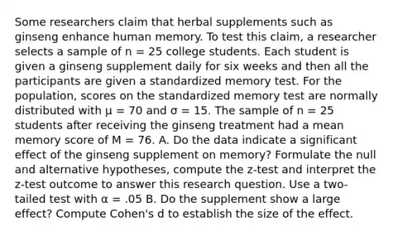 Some researchers claim that herbal supplements such as ginseng enhance human memory. To test this claim, a researcher selects a sample of n = 25 college students. Each student is given a ginseng supplement daily for six weeks and then all the participants are given a standardized memory test. For the population, scores on the standardized memory test are normally distributed with μ = 70 and σ = 15. The sample of n = 25 students after receiving the ginseng treatment had a mean memory score of M = 76. A. Do the data indicate a significant effect of the ginseng supplement on memory? Formulate the null and alternative hypotheses, compute the z-test and interpret the z-test outcome to answer this research question. Use a two-tailed test with α = .05 B. Do the supplement show a large effect? Compute Cohen's d to establish the size of the effect.