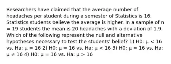 Researchers have claimed that the average number of headaches per student during a semester of Statistics is 16. Statistics students believe the average is higher. In a sample of n = 19 students the mean is 20 headaches with a deviation of 1.9. Which of the following represent the null and alternative hypotheses necessary to test the students' belief? 1) H0: μ 16