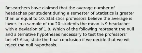 Researchers have claimed that the average number of headaches per student during a semester of Statistics is <a href='https://www.questionai.com/knowledge/kNDE5ipeE2-greater-than-or-equal-to' class='anchor-knowledge'>greater than or equal to</a> 10. Statistics professors believe the average is lower. In a sample of n= 20 students the mean is 9 headaches with a deviation of 1.8. Which of the following represent the null and alternative hypotheses necessary to test the professors' belief? Also, state the final conclusion if we decide that we will reject the null hypothesis.