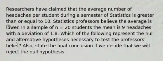 Researchers have claimed that the average number of headaches per student during a semester of Statistics is greater than or equal to 10. Statistics professors believe the average is lower. In a sample of n = 20 students the mean is 9 headaches with a deviation of 1.8. Which of the following represent the null and alternative hypotheses necessary to test the professors' belief? Also, state the final conclusion if we decide that we will reject the null hypothesis.