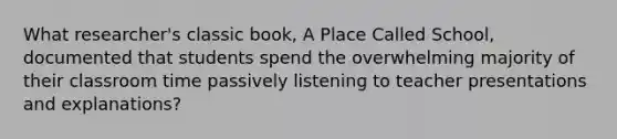 What researcher's classic book, A Place Called School, documented that students spend the overwhelming majority of their classroom time passively listening to teacher presentations and explanations?