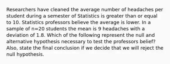 Researchers have cleaned the average number of headaches per student during a semester of Statistics is <a href='https://www.questionai.com/knowledge/kNDE5ipeE2-greater-than-or-equal-to' class='anchor-knowledge'>greater than or equal to</a> 10. Statistics professors believe the average is lower. In a sample of n=20 students the mean is 9 headaches with a deviation of 1.8. Which of the following represent the null and alternative hypothesis necessary to test the professors belief? Also, state the final conclusion if we decide that we will reject the null hypothesis.