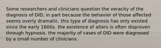 Some researchers and clinicians question the veracity of the diagnosis of DID, in part because the behavior of those affected seems overly dramatic. this type of diagnosis has only existed since the early 1600s. the existence of alters is often disproven through hypnosis. the majority of cases of DID were diagnosed by a small number of clinicians.