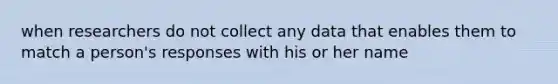 when researchers do not collect any data that enables them to match a person's responses with his or her name