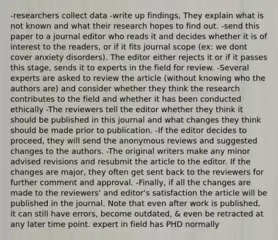 -researchers collect data -write up findings, They explain what is not known and what their research hopes to find out. -send this paper to a journal editor who reads it and decides whether it is of interest to the readers, or if it fits journal scope (ex: we dont cover anxiety disorders). The editor either rejects it or if it passes this stage, sends it to experts in the field for review. -Several experts are asked to review the article (without knowing who the authors are) and consider whether they think the research contributes to the field and whether it has been conducted ethically -The reviewers tell the editor whether they think it should be published in this journal and what changes they think should be made prior to publication. -If the editor decides to proceed, they will send the anonymous reviews and suggested changes to the authors. -The original writers make any minor advised revisions and resubmit the article to the editor. If the changes are major, they often get sent back to the reviewers for further comment and approval. -Finally, if all the changes are made to the reviewers' and editor's satisfaction the article will be published in the journal. Note that even after work is published, it can still have errors, become outdated, & even be retracted at any later time point. expert in field has PHD normally