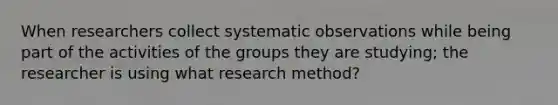 When researchers collect systematic observations while being part of the activities of the groups they are studying; the researcher is using what research method?