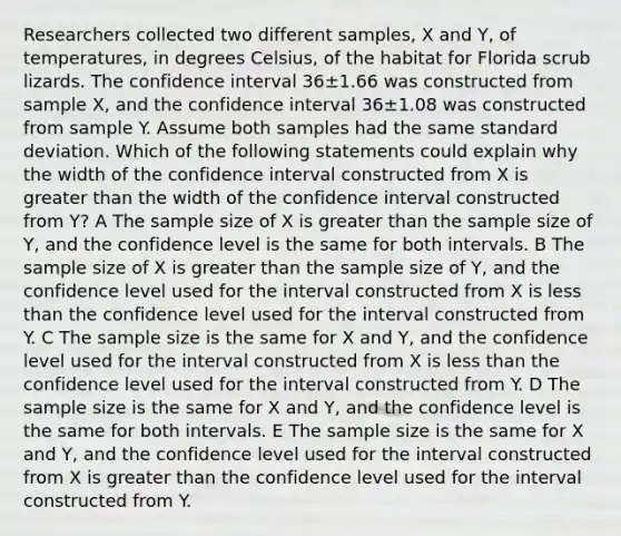 Researchers collected two different samples, X and Y, of temperatures, in degrees Celsius, of the habitat for Florida scrub lizards. The confidence interval 36±1.66 was constructed from sample X, and the confidence interval 36±1.08 was constructed from sample Y. Assume both samples had the same standard deviation. Which of the following statements could explain why the width of the confidence interval constructed from X is greater than the width of the confidence interval constructed from Y? A The sample size of X is greater than the sample size of Y, and the confidence level is the same for both intervals. B The sample size of X is greater than the sample size of Y, and the confidence level used for the interval constructed from X is less than the confidence level used for the interval constructed from Y. C The sample size is the same for X and Y, and the confidence level used for the interval constructed from X is less than the confidence level used for the interval constructed from Y. D The sample size is the same for X and Y, and the confidence level is the same for both intervals. E The sample size is the same for X and Y, and the confidence level used for the interval constructed from X is greater than the confidence level used for the interval constructed from Y.