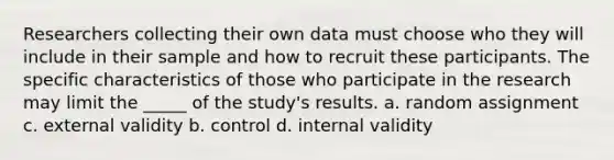 Researchers collecting their own data must choose who they will include in their sample and how to recruit these participants. The specific characteristics of those who participate in the research may limit the _____ of the study's results. a. random assignment c. external validity b. control d. internal validity