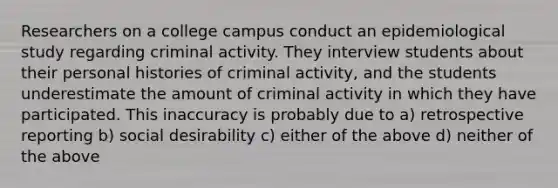 Researchers on a college campus conduct an epidemiological study regarding criminal activity. They interview students about their personal histories of criminal activity, and the students underestimate the amount of criminal activity in which they have participated. This inaccuracy is probably due to a) retrospective reporting b) social desirability c) either of the above d) neither of the above