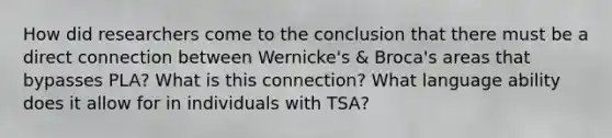 How did researchers come to the conclusion that there must be a direct connection between Wernicke's & Broca's areas that bypasses PLA? What is this connection? What language ability does it allow for in individuals with TSA?