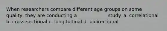 When researchers compare different age groups on some quality, they are conducting a ____________ study. a. correlational b. cross-sectional c. longitudinal d. bidirectional