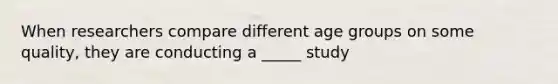 When researchers compare different age groups on some quality, they are conducting a _____ study