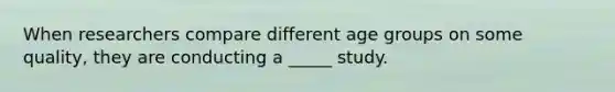 When researchers compare different age groups on some quality, they are conducting a _____ study.